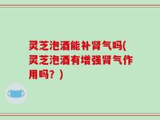 灵芝泡酒能补肾气吗(灵芝泡酒有增强肾气作用吗？)