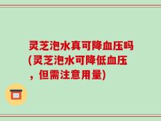 灵芝泡水真可降血压吗(灵芝泡水可降低血压，但需注意用量)
