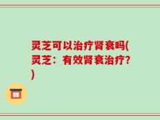 灵芝可以治疗肾衰吗(灵芝：有效肾衰治疗？)