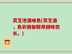 灵芝泡酒啥色(灵芝酒，色彩馥郁醇厚回味悠长。)