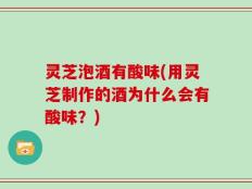 灵芝泡酒有酸味(用灵芝制作的酒为什么会有酸味？)