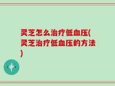 灵芝怎么治疗低血压(灵芝治疗低血压的方法)