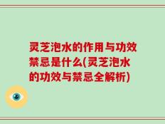 灵芝泡水的作用与功效禁忌是什么(灵芝泡水的功效与禁忌全解析)