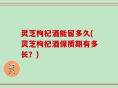 灵芝枸杞酒能留多久(灵芝枸杞酒保质期有多长？)