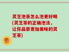 灵芝泡茶怎么泡更好喝(灵芝茶的正确泡法，让你品尝更加美味的灵芝茶)