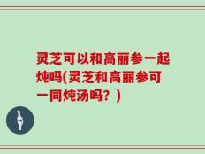 灵芝可以和高丽参一起炖吗(灵芝和高丽参可一同炖汤吗？)