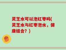 灵芝水可以泡红枣吗(灵芝水与红枣泡水，健康组合？)