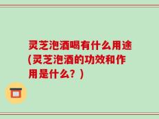 灵芝泡酒喝有什么用途(灵芝泡酒的功效和作用是什么？)