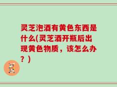 灵芝泡酒有黄色东西是什么(灵芝酒开瓶后出现黄色物质，该怎么办？)