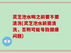 灵芝泡水喝之前要不要清洗(灵芝泡水前需清洗，否则可能导致健康问题)