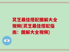 灵芝最佳搭配图解大全视频(灵芝最佳搭配指南：图解大全视频)