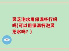 灵芝泡水用保温杯行吗吗(可以用保温杯泡灵芝水吗？)