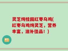 灵芝炖桂园红枣乌鸡(红枣乌鸡炖灵芝，营养丰富，滋补佳品！)