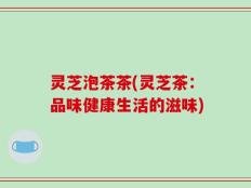 灵芝泡茶茶(灵芝茶：品味健康生活的滋味)