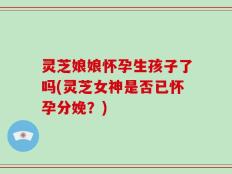 灵芝娘娘怀孕生孩子了吗(灵芝女神是否已怀孕分娩？)