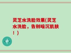 灵芝水洗脸效果(灵芝水洗脸，告别暗沉肌肤！)