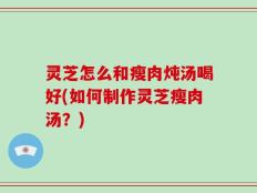 灵芝怎么和瘦肉炖汤喝好(如何制作灵芝瘦肉汤？)