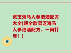 灵芝海马人参泡酒配方大全(超全款灵芝海马人参泡酒配方，一网打尽！)