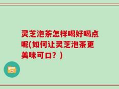 灵芝泡茶怎样喝好喝点呢(如何让灵芝泡茶更美味可口？)