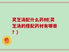 灵芝汤配什么药材(灵芝汤的搭配药材有哪些？)