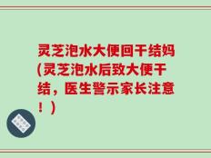 灵芝泡水大便回干结妈(灵芝泡水后致大便干结，医生警示家长注意！)