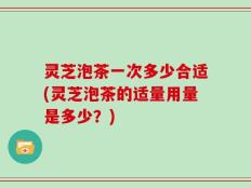 灵芝泡茶一次多少合适(灵芝泡茶的适量用量是多少？)