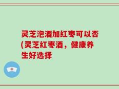 灵芝泡酒加红枣可以否(灵芝红枣酒，健康养生好选择
