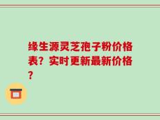 缘生源灵芝孢子粉价格表？实时更新最新价格？