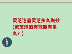 灵芝泡酒灵芝多久失效(灵芝泡酒有效期有多久？)