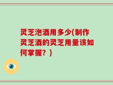 灵芝泡酒用多少(制作灵芝酒的灵芝用量该如何掌握？)