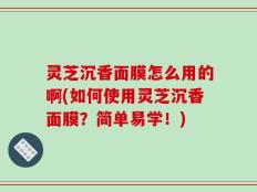 灵芝沉香面膜怎么用的啊(如何使用灵芝沉香面膜？简单易学！)