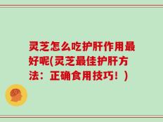 灵芝怎么吃护肝作用最好呢(灵芝最佳护肝方法：正确食用技巧！)