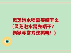 灵芝泡水喝需要晒干么(灵芝泡水需先晒干？新颖寻常方法揭晓！)