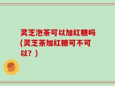 灵芝泡茶可以加红糖吗(灵芝茶加红糖可不可以？)