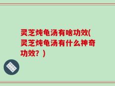 灵芝炖龟汤有啥功效(灵芝炖龟汤有什么神奇功效？)