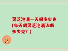 灵芝泡酒一天喝多少克(每天喝灵芝泡酒该喝多少克？)