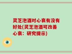 灵芝泡酒对心衰有没有好处(灵芝泡酒可改善心衰：研究提示)