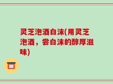 灵芝泡酒白沫(用灵芝泡酒，尝白沫的醇厚滋味)