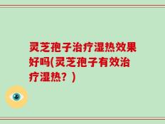 灵芝孢子治疗湿热效果好吗(灵芝孢子有效治疗湿热？)
