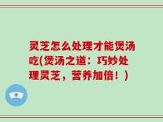 灵芝怎么处理才能煲汤吃(煲汤之道：巧妙处理灵芝，营养加倍！)