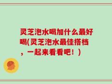 灵芝泡水喝加什么最好喝(灵芝泡水最佳搭档，一起来看看吧！)