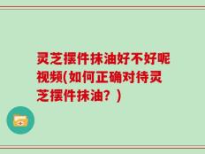 灵芝摆件抹油好不好呢视频(如何正确对待灵芝摆件抹油？)