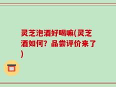 灵芝泡酒好喝嘛(灵芝酒如何？品尝评价来了)