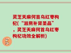 灵芝天麻何首乌红枣枸杞(“滋阴补肾圣品”，灵芝天麻何首乌红枣枸杞功效全解析)