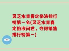 灵芝水青春定格液排行榜第一名(灵芝水青春定格液问世，夺得销售排行榜第一)