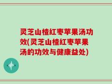 灵芝山楂红枣苹果汤功效(灵芝山楂红枣苹果汤的功效与健康益处)