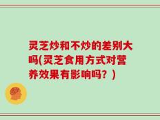 灵芝炒和不炒的差别大吗(灵芝食用方式对营养效果有影响吗？)