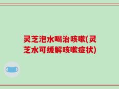 灵芝泡水喝治咳嗽(灵芝水可缓解咳嗽症状)