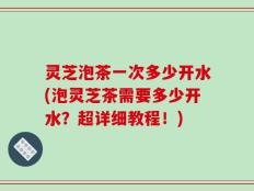 灵芝泡茶一次多少开水(泡灵芝茶需要多少开水？超详细教程！)