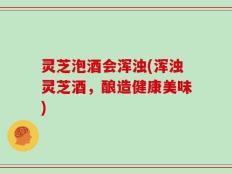 灵芝泡酒会浑浊(浑浊灵芝酒，酿造健康美味)